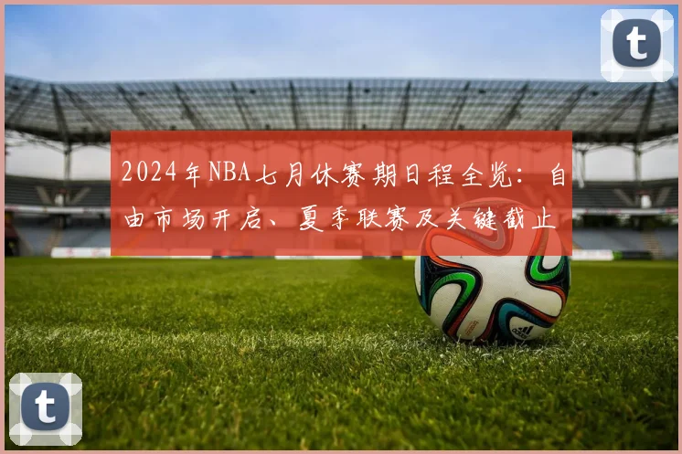 2024年NBA七月休赛期日程全览：自由市场开启、夏季联赛及关键截止日指南
