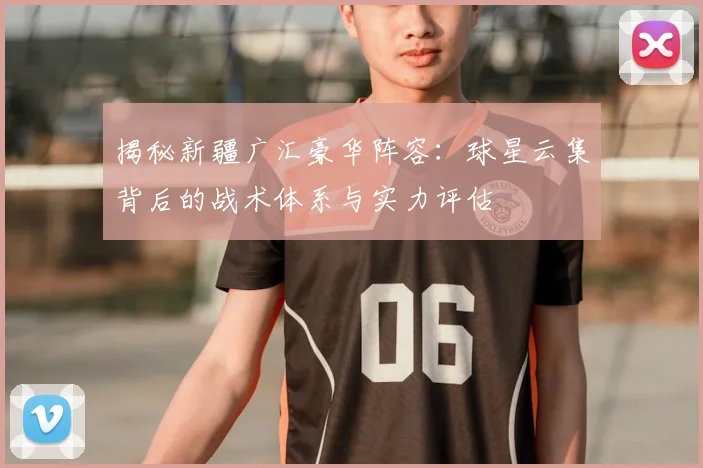 揭秘新疆广汇豪华阵容:球星云集背后的战术体系与实力评估