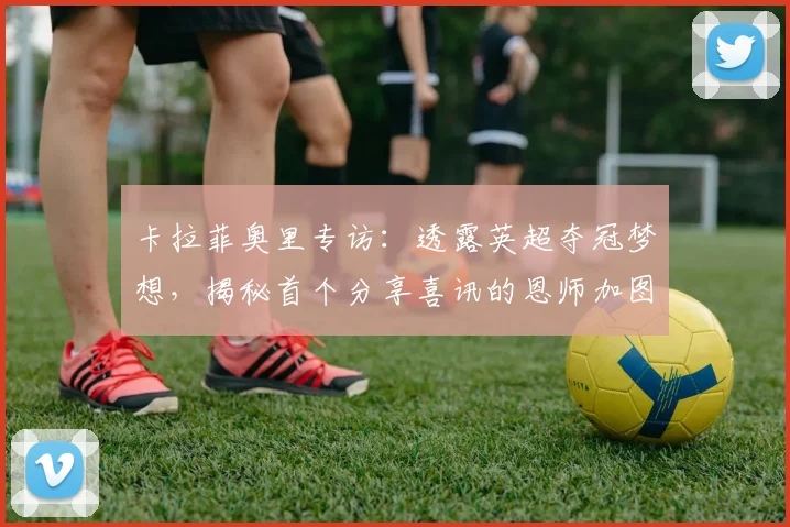 卡拉菲奥里专访：透露英超夺冠梦想，揭秘首个分享喜讯的恩师加图索