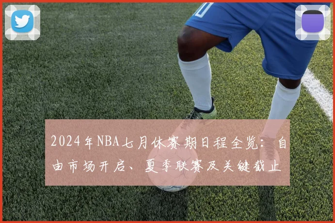 2024年NBA七月休赛期日程全览：自由市场开启、夏季联赛及关键截止日指南