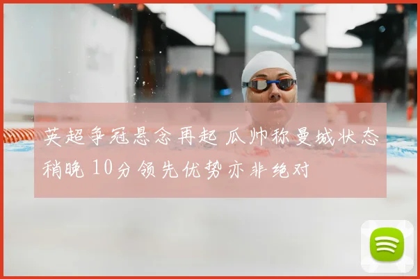 英超争冠悬念再起 瓜帅称曼城状态稍晚 10分领先优势亦非绝对