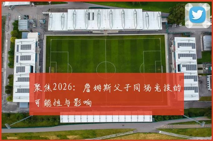 聚焦2026：詹姆斯父子同场竞技的可能性与影响