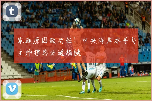 家庭原因致离任！中央海岸水手与主帅穆恩分道扬镳