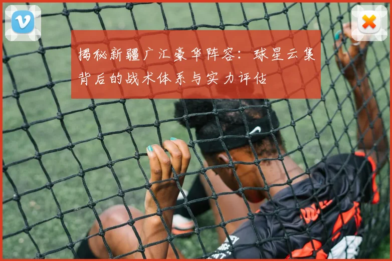 揭秘新疆广汇豪华阵容:球星云集背后的战术体系与实力评估