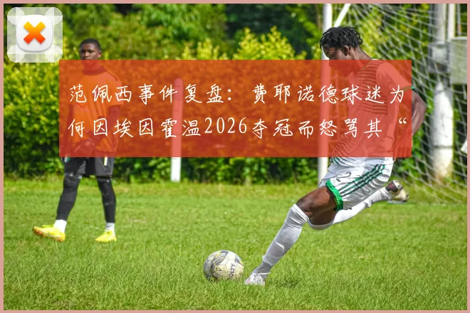 范佩西事件复盘：费耶诺德球迷为何因埃因霍温2026夺冠而怒骂其“太丢人”？
