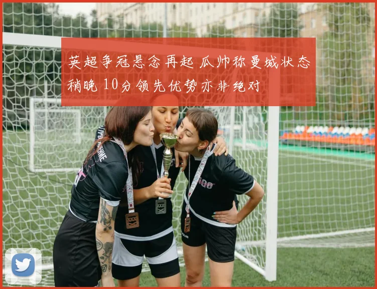 英超争冠悬念再起 瓜帅称曼城状态稍晚 10分领先优势亦非绝对