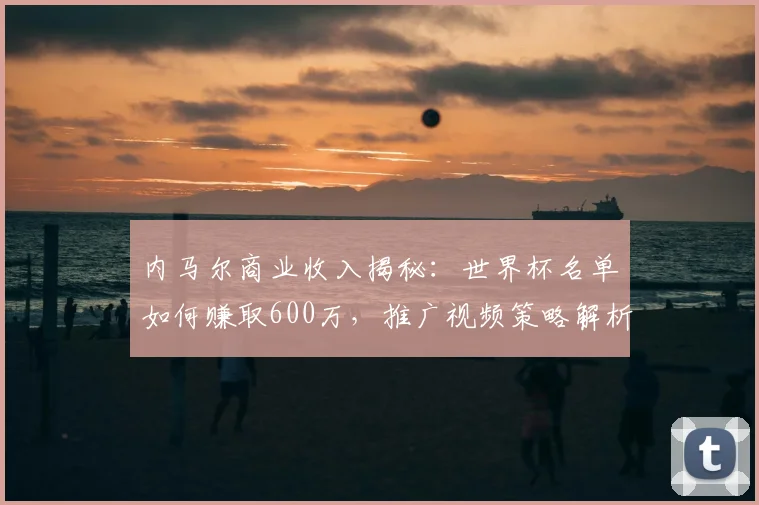 内马尔商业收入揭秘：世界杯名单如何赚取600万，推广视频策略解析
