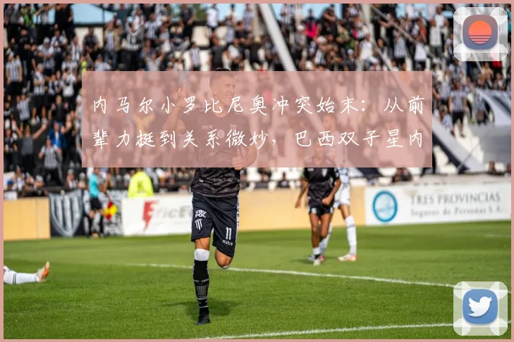 内马尔小罗比尼奥冲突始末：从前辈力挺到关系微妙，巴西双子星内幕解析