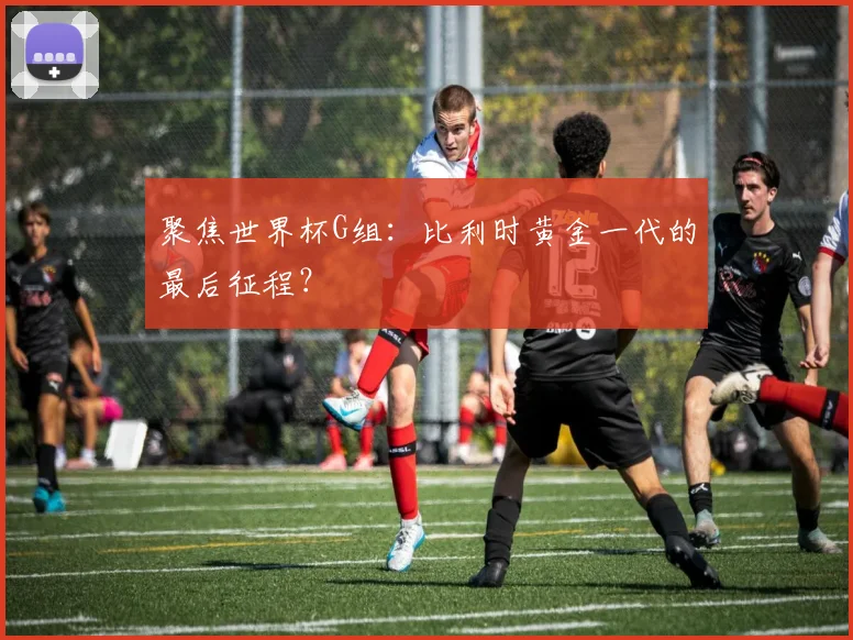 聚焦世界杯G组：比利时黄金一代的最后征程？