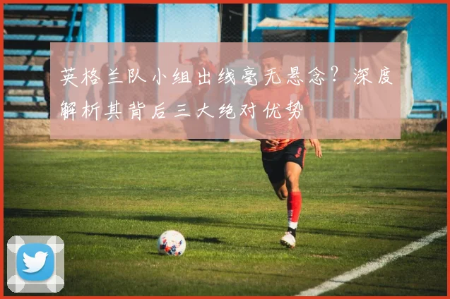 英格兰队小组出线毫无悬念？深度解析其背后三大绝对优势